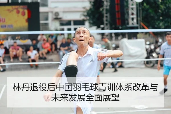 林丹退役后中国羽毛球青训体系改革与未来发展全面展望